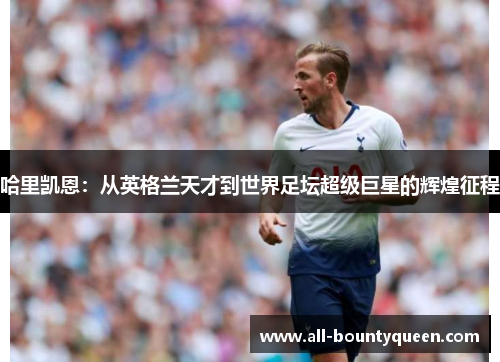 哈里凯恩:从英格兰天才到世界足坛超级巨星的辉煌征程 哈里凯恩:从英格兰天才到世界足坛超级巨星的辉煌征程