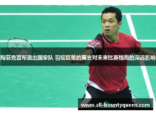 陶菲克宣布退出国家队 羽坛巨星的离去对未来比赛格局的深远影响 陶菲克宣布退出国家队 羽坛巨星的离去对未来比赛格局的深远影响