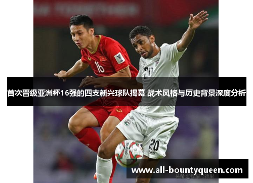 首次晋级亚洲杯16强的四支新兴球队揭幕 战术风格与历史背景深度分析