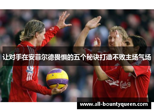 让对手在安菲尔德畏惧的五个秘诀打造不败主场气场 让对手在安菲尔德畏惧的五个秘诀打造不败主场气场