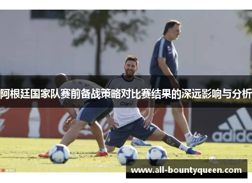 阿根廷国家队赛前备战策略对比赛结果的深远影响与分析