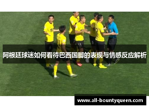 阿根廷球迷如何看待巴西国脚的表现与情感反应解析 阿根廷球迷如何看待巴西国脚的表现与情感反应解析