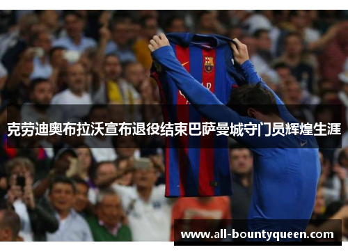 克劳迪奥布拉沃宣布退役结束巴萨曼城守门员辉煌生涯 克劳迪奥布拉沃宣布退役结束巴萨曼城守门员辉煌生涯