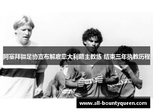 阿塞拜疆足协宣布解雇意大利籍主教练 结束三年执教历程 阿塞拜疆足协宣布解雇意大利籍主教练 结束三年执教历程