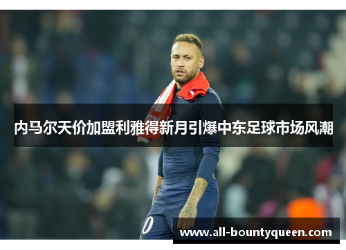 内马尔天价加盟利雅得新月引爆中东足球市场风潮 内马尔天价加盟利雅得新月引爆中东足球市场风潮