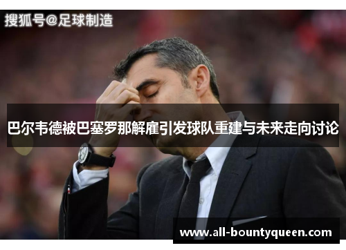 巴尔韦德被巴塞罗那解雇引发球队重建与未来走向讨论 巴尔韦德被巴塞罗那解雇引发球队重建与未来走向讨论